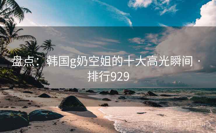 盘点：韩国g奶空姐的十大高光瞬间 · 排行929