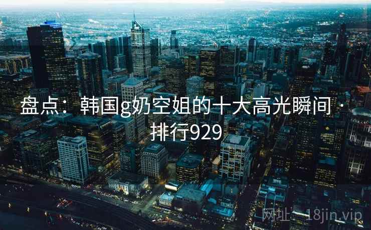 盘点：韩国g奶空姐的十大高光瞬间 · 排行929