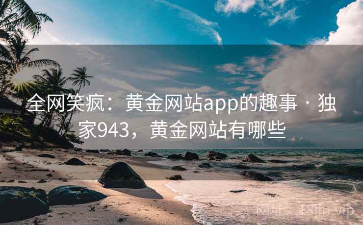 全网笑疯：黄金网站app的趣事 · 独家943，黄金网站有哪些