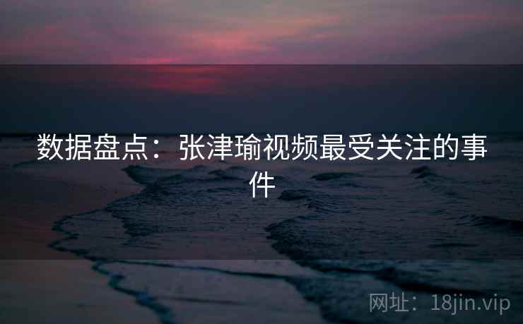数据盘点：张津瑜视频最受关注的事件