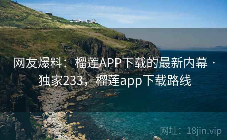 网友爆料：榴莲APP下载的最新内幕 · 独家233，榴莲app下载路线