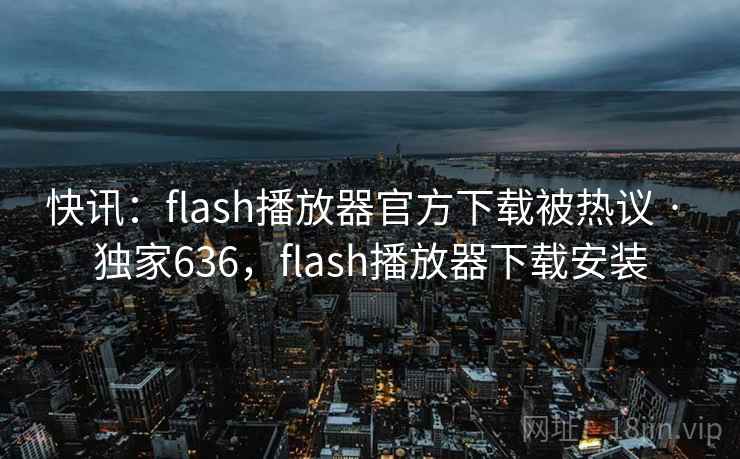 快讯：flash播放器官方下载被热议 · 独家636，flash播放器下载安装
