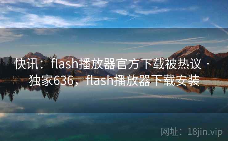 快讯：flash播放器官方下载被热议 · 独家636，flash播放器下载安装