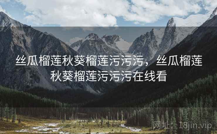 丝瓜榴莲秋葵榴莲污污污，丝瓜榴莲秋葵榴莲污污污在线看