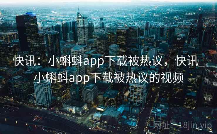 快讯：小蝌蚪app下载被热议，快讯_小蝌蚪app下载被热议的视频