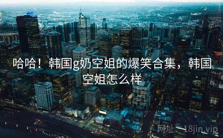 哈哈！韩国g奶空姐的爆笑合集，韩国空姐怎么样